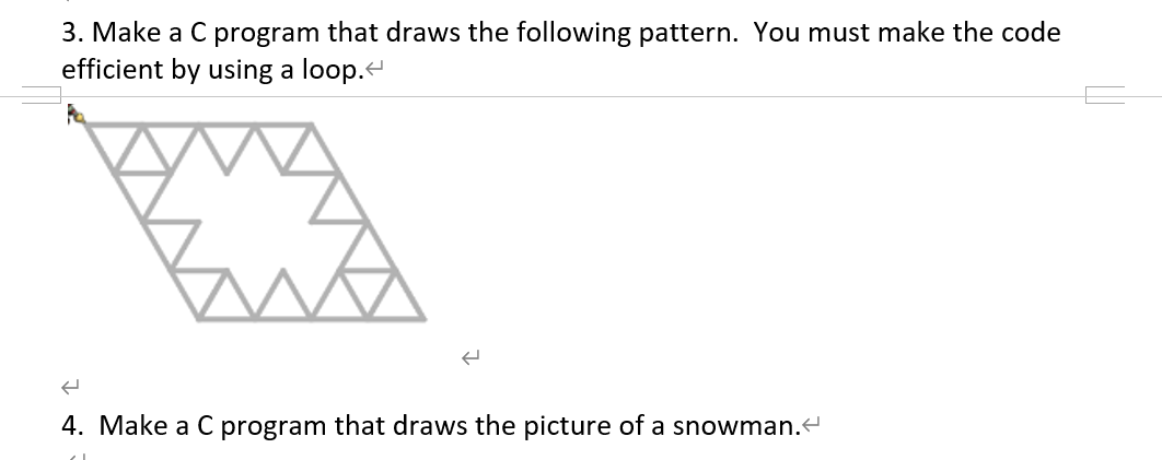 3. Make a C program that draws the following pattern. You must make the code
efficient by using a loop.
4. Make a C program that draws the picture of a snowman.
