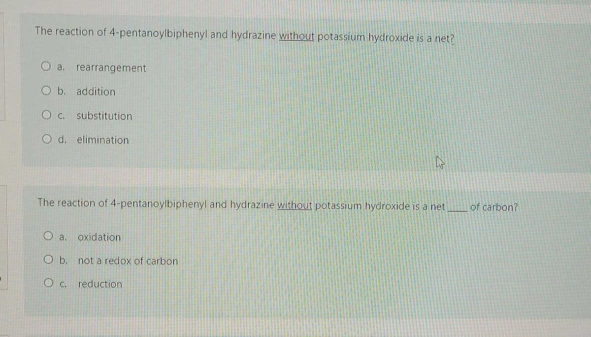 The reaction of 4-pentanoylbiphenyl and hydrazine without potassium hydroxide is a net?
O a. rearrangement
O b. addition
O c. substitution
O d. elimination
The reaction of 4-pentanoylbiphenyl and hydrazine without potassium hydroxide is a net
of carbon?
a.
oxidation
O b. not a redox of carbon
O C.
reduction
