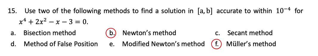 15.
Use two of the following methods to find a solution in [a, b] accurate to within 10-4 for
х* + 2x2 — х — 3 3 0.
а.
Bisection method
b.
Newton's method
с.
Secant method
d. Method of False Position
Modified Newton's method
f.) Müller's method
е.
