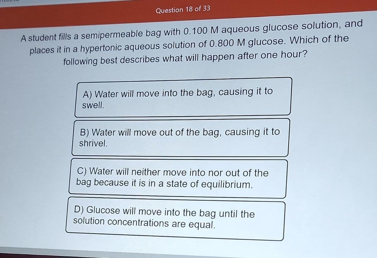 Question 18 of 33
A student fills a semipermeable bag with 0.100 M aqueous glucose solution, and
places it in a hypertonic aqueous solution of 0.800 M glucose. Which of the
following best describes what will happen after one hour?
A) Water will move into the bag, causing it to
swell.
B) Water will move out of the bag, causing it to
shrivel.
C) Water will neither move into nor out of the
bag because it is in a state of equilibrium.
D) Glucose will move into the bag until the
solution concentrations are equal.
