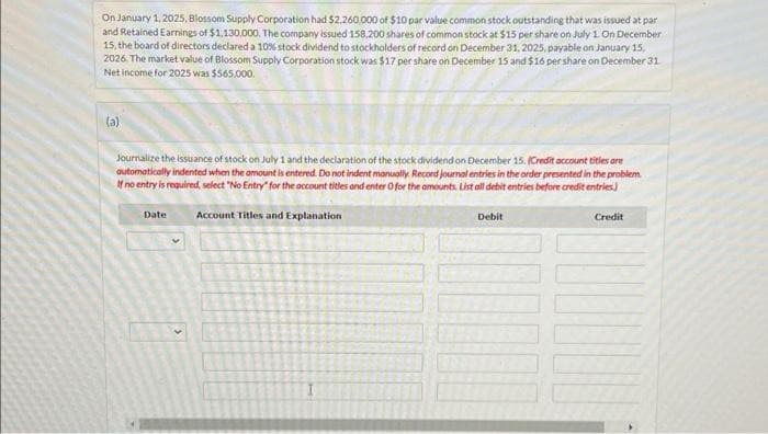 On January 1, 2025, Blossom Supply Corporation had $2,260,000 of $10 par value common stock outstanding that was issued at par
and Retained Earnings of $1,130,000. The company issued 158,200 shares of common stock at $15 per share on July 1. On December
15, the board of directors declared a 10% stock dividend to stockholders of record on December 31, 2025, payable on January 15,
2026. The market value of Blossom Supply Corporation stock was $17 per share on December 15 and $16 per share on December 31
Net income for 2025 was $565,000.
(a)
Journalize the issuance of stock on July 1 and the declaration of the stock dividend on December 15. (Credit account titles are
automatically indented when the amount is entered. Do not indent manually. Record journal entries in the order presented in the problem.
If no entry is required, select "No Entry for the account titles and enter O for the amounts. List all debit entries before credit entries)
Account Titles and Explanation
Date
Debit
Credit