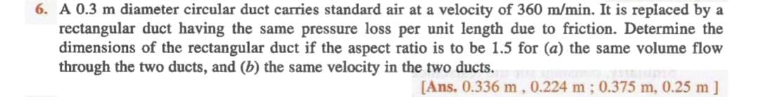 6. A 0.3 m diameter circular duct carries standard air at a velocity of 360 m/min. It is replaced by a
rectangular duct having the same pressure loss per unit length due to friction. Determine the
dimensions of the rectangular duct if the aspect ratio is to be 1.5 for (a) the same volume flow
through the two ducts, and (b) the same velocity in the two ducts.
[Ans. 0.336 m, 0.224 m ; 0.375 m, 0.25 m]
