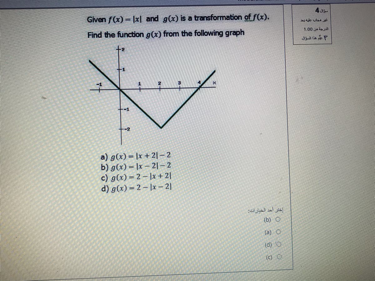 Given f(x) = |x| and g(x) is a transformation offx).
Find the function g(x) from the following graph
1.00 ja aul
علم هذا السؤال
-1
-2
a) g(x) = |x +2|- 2
b) g(x) = |x – 21– 2
c) g(x) = 2 – |x+2|
d) g(x) = 2 – |x – 2|
(b) O
(a) O
(d) O
(c) O
