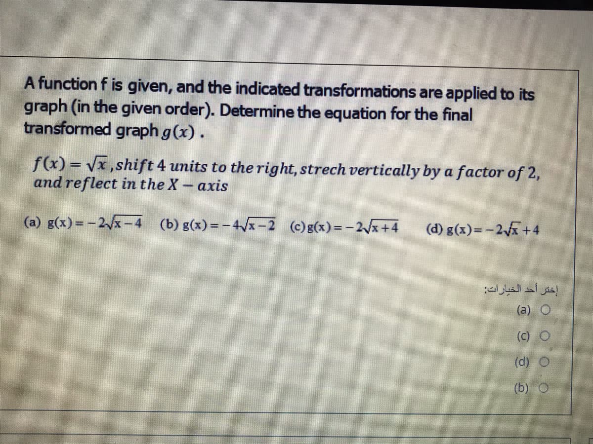 A function f is given, and the indicated transformations are applied to its
graph (in the given order). Determine the equation for the final
transformed graph g(x).
f(x) = Vx,shift 4 units to the right, strech vertically by a factor of 2,
and reflect in the X- axis
(a) g(x) = -2x-4 (b) g(x)= -4x-2 (c)g(x)= -2x+4
(d) g(x)=-2 +4
إختر أحد الخيارات
(b)
