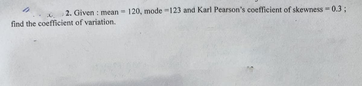 2. Given : mean =
120, mode =123 and Karl Pearson's coefficient of skewness = 0.3 ;
find the coefficient of variation.
