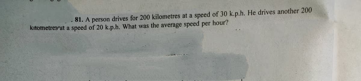 81. A person drives for 200 kilometres at a speed of 30 k.p.h. He drives another 200
ktometresat a speed of 20 k.p.h. What was the average speed per hour?
