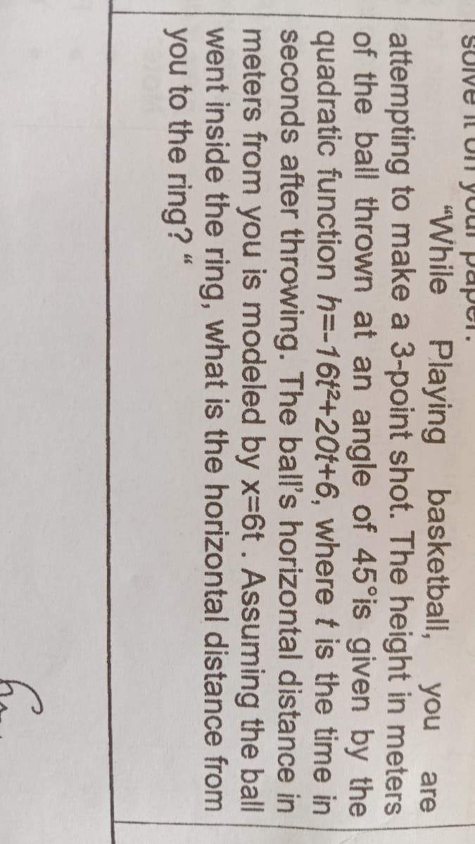 SUIVE il Uli your papper.
"While
Playing basketball,
you
are
attempting to make a 3-point shot. The height in meters
of the ball thrown at an angle of 45°is given by the
quadratic function h=-16t2+20t+6, where t is the time in
seconds after throwing. The ball's horizontal distance in
meters from you is modeled by x-6t. Assuming the ball
went inside the ring, what is the horizontal distance from
you to the ring? "
