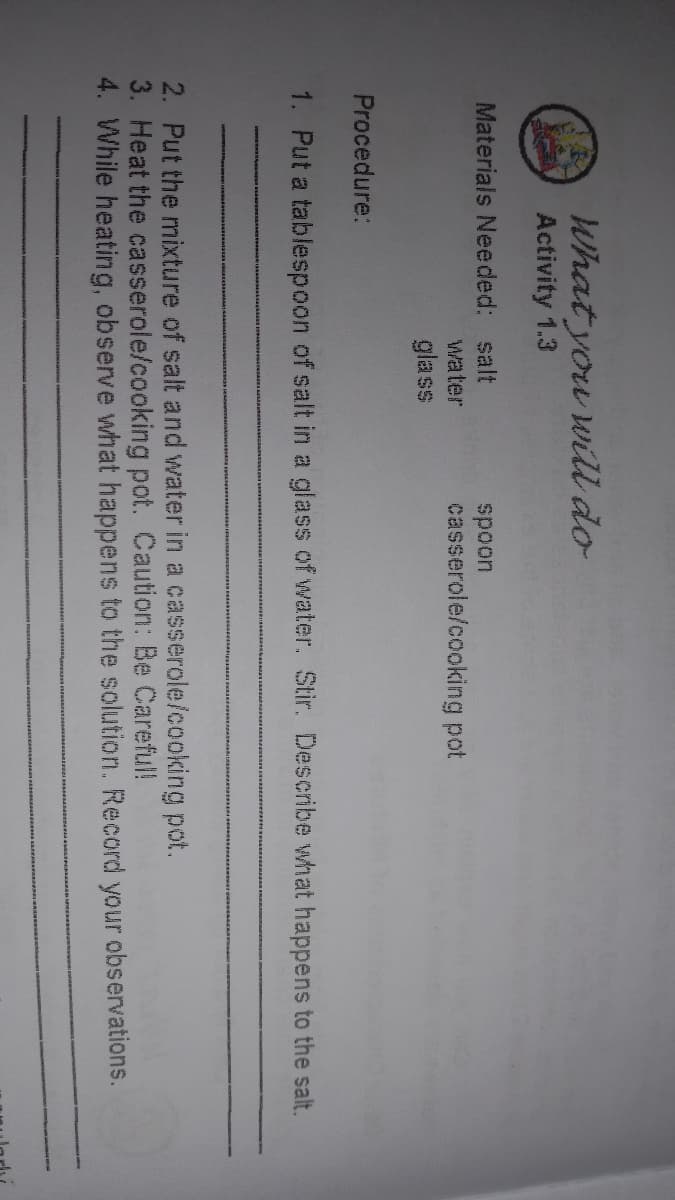What you will do
Activity 1.3
Materials Needed: salt
spoon
casserole/cooking pot
water
glass
Procedure:
1. Put a tablespoon of salt in a glass of water. Stir. Describe what happens to the salt.
2. Put the mixture of salt and water in a casserole/cooking pot.
3. Heat the casserole/cooking pot. Caution: Be Careful!
4. While heating, observe what happens to the solution. Record your observations.
