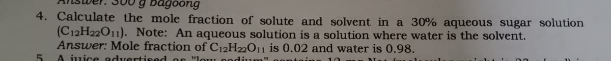 g bagoong
4. Calculate the mole fraction of solute and solvent in a 30% aqueous sugar solution
(C12H22011). Note: An aqueous solution is a solution where water is the solvent.
Answer: Mole fraction of C12H22011 is 0.02 and water is 0.98.
5.
A juice advertised on "lour oodium
10
