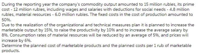 During the reporting year the company's commodity output amounted to 15 million rubles, its prime
cost - 12 million rubles, including wages and salaries with deductions for social needs - 4.8 million
rubles, material resources - 6.0 million rubles. The fixed costs in the cost of production amounted to
50%.
Due to the realization of the organizational and technical measures plan it is planned to increase the
marketable output by 15%, to raise the productivity by 10% and to increase the average salary by
8%. Consumption rates of material resources will be reduced by an average of 5%, and prices will
increase by 6%.
Determine the planned cost of marketable products and the planned costs per 1 rub of marketable
products.
