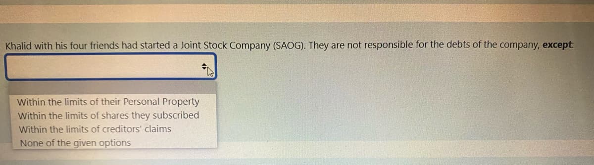 Khalid with his four friends had started a Joint Stock Company (SAOG). They are not responsible for the debts of the company, except:
Within the limits of their Personal Property
Within the limits of shares they subscribed
Within the limits of creditors' claims
None of the given options
