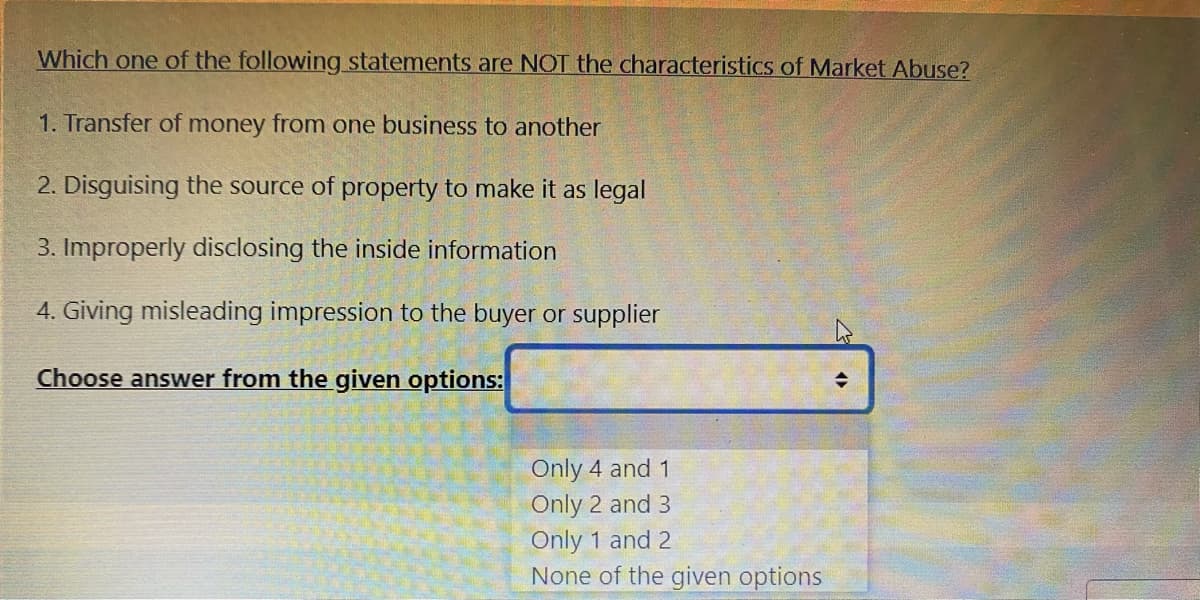 Which one of the following statements are NOT the characteristics of Market Abuse?
1. Transfer of money from one business to another
2. Disguising the source of property to make it as legal
3. Improperly disclosing the inside information
4. Giving misleading impression to the buyer or supplier
Choose answer from the given options:
Only 4 and 1
Only 2 and 3
Only 1 and 2
None of the given options
