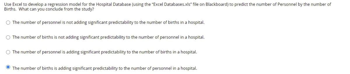 Use Excel to develop a regression model for the Hospital Database (using the "Excel Databases.xls" file on Blackboard) to predict the number of Personnel by the number of
Births. What can you conclude from the study?
O The number of personnel is not adding significant predictability to the number of births in a hospital.
O The number of births is not adding significant predictability to the number of personnel in a hospital.
The number of personnel is adding significant predictability to the number of births in a hospital.
The number of births is adding significant predictability to the number of personnel in a hospital.
