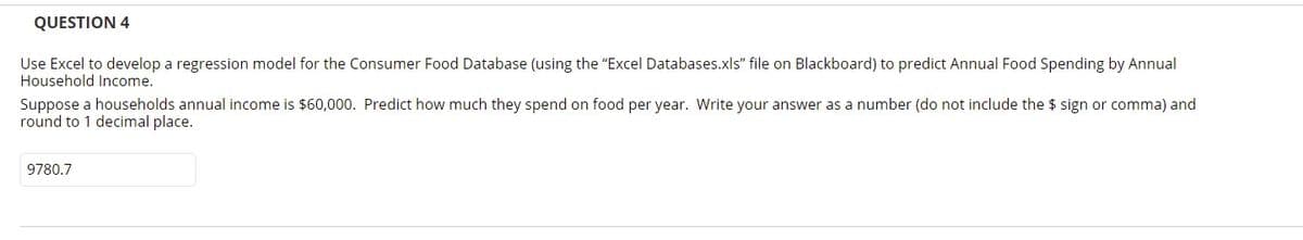 QUESTION 4
Use Excel to develop a regression model for the Consumer Food Database (using the "Excel Databases.xls" file on Blackboard) to predict Annual Food Spending by Annual
Household Income.
Suppose a households annual income is $60,000. Predict how much they spend on food per year. Write your answer as a number (do not include the $ sign or comma) and
round to 1 decimal place.
9780.7
