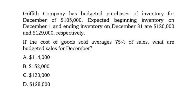 Griffith Company has budgeted purchases of inventory for
December of $105,000. Expected beginning inventory on
December 1 and ending inventory on December 31 are $120,000
and $129,000, respectively.
If the cost of goods sold averages 75% of sales, what are
budgeted sales for December?
A. $114,000
B. $152,000
C. $120,000
D. $128,000