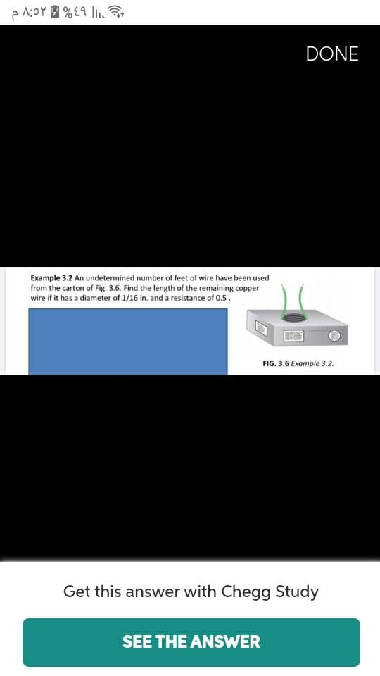 DONE
Example 3.2 An undetermined number of feet of wire have been used
from the carton of Fig. 3.6. Find the length of the remaining copper
wire if it has a diameter of 1/16 in. and a resistance of 0.5.
FIG. 3.6 Example 3.2.
Get this answer with Chegg Study
SEE THE ANSWER
