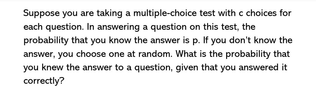 Suppose you are taking a multiple-choice test with c choices for
each question. In answering a question on this test, the
probability that you know the answer is p. If you don't know the
answer, you choose one at random. What is the probability that
you knew the answer to a question, given that you answered it
correctly?