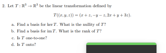 2. Let T: R³ R³ be the linear transformation defined by
T((x, y, z)) = (x+z, -y-z, 2x+y+3z).
a. Find a basis for ker T. What is the nullity of T?
b. Find a basis for im T. What is the rank of T?
c. Is T one-to-one?
d. Is T onto?