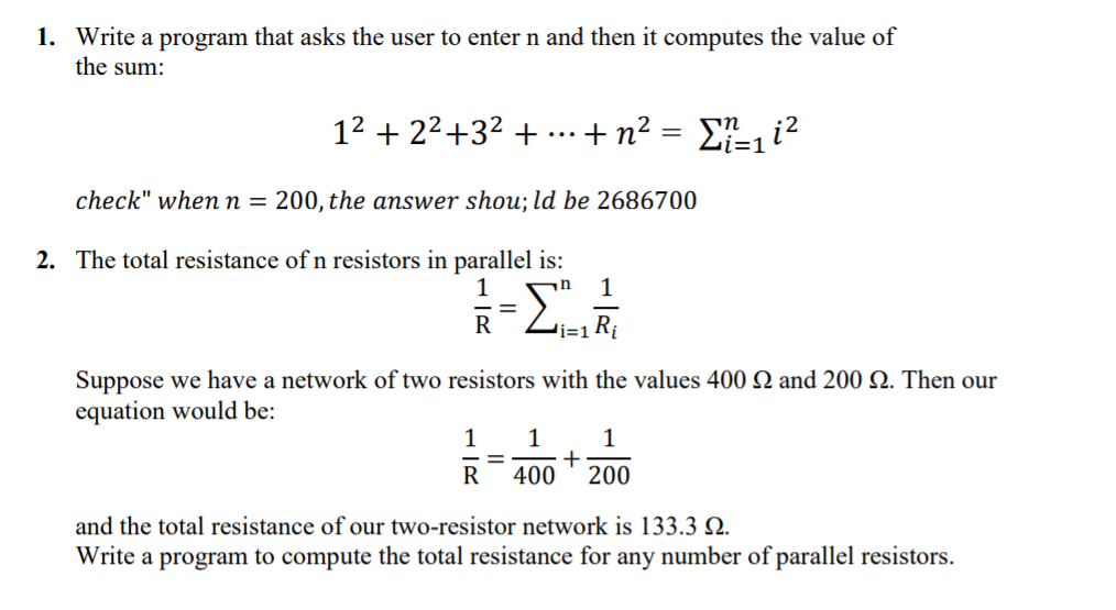 1. Write a program that asks the user to enter n and then it computes the value of
the sum:
12 + 22+32 +
+n? = Ei?
...
check" whenn = 200, the answer shou; ld be 2686700
2. The total resistance of n resistors in parallel is:
1
=
R
Suppose we have a network of two resistors with the values 400 Q and 200 . Then our
equation would be:
1
1
1
R 400 * 200
and the total resistance of our two-resistor network is 133.3 Q.
Write a program to compute the total resistance for any number of parallel resistors.
