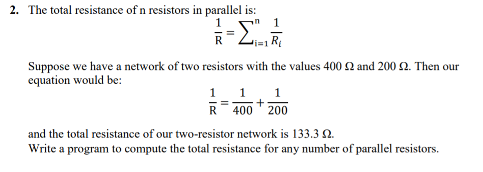 2. The total resistance of n resistors in parallel is:
1
1
R
Suppose we have a network of two resistors with the values 400 N and 200 N. Then our
equation would be:
1
1
+
200
R
400
and the total resistance of our two-resistor network is 133.3 N.
Write a program to compute the total resistance for any number of parallel resistors.
