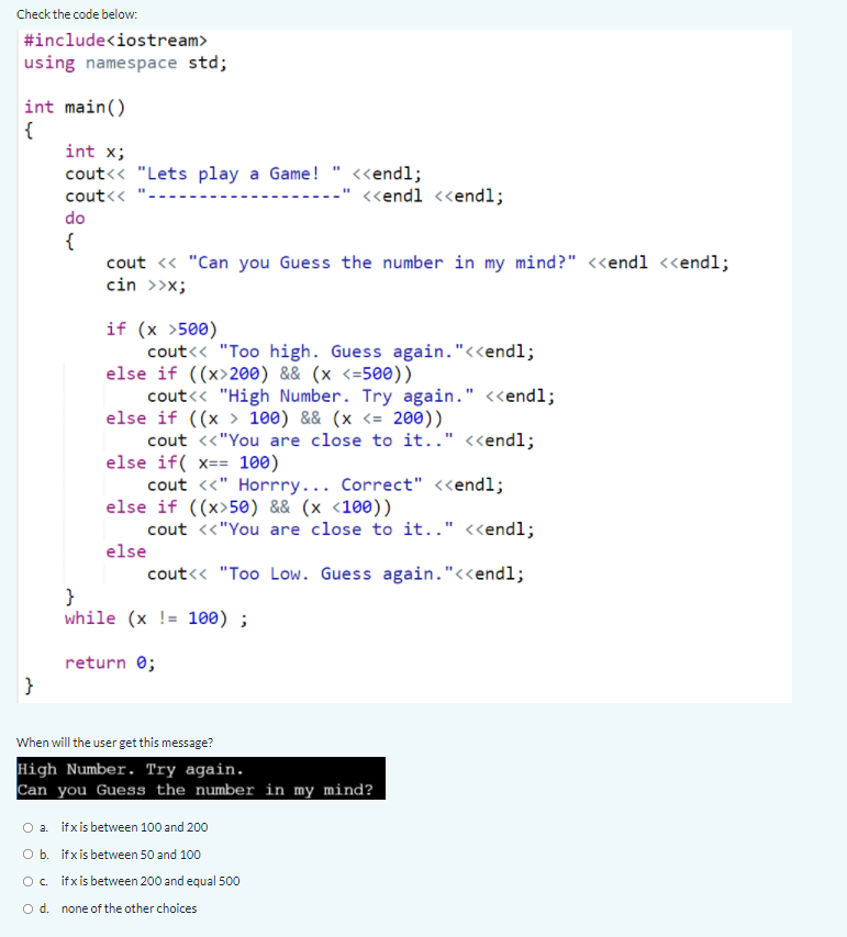 Check the code below:.
#include<iostream>
using namespace std;
int main()
{
int x;
cout<< "Lets play a Game! " <<endl;
cout<<
<<endl <<endl;
do
{
cout <« "Can you Guess the number in my mind?" <<endl <<endl;
cin >>x;
if (x >500)
cout<< "Too high. Guess again."<<endl;
else if ((x>200) && (x <=500))
cout<« "High Number. Try again." <<endl;
else if ((x > 100) && (x <= 200))
cout <<"You are close to it.." <<endl;
else if( x== 100)
cout <«" Horrry... Correct" <endl;
else if ((x>50) && (x <100))
cout <«"You are close to it.." <<endl;
else
cout<< "Too Low. Guess again."<<endl;
}
while (x != 100) ;
return 0;
}
When will the user get this message?
High Number. Try again.
Can you Guess the number in my mind?
O a. ifxis between 100 and 200
Ob. ifxis between 50 and 100
O. ifxis between 200 and equal 500
O d. none of the other choices
