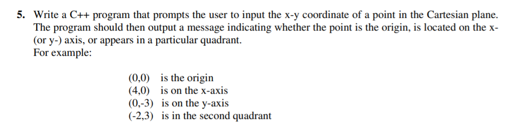 5. Write a C++ program that prompts the user to input the x-y coordinate of a point in the Cartesian plane.
The program should then output a message indicating whether the point is the origin, is located on the x-
(or y-) axis, or appears in a particular quadrant.
For example:
(0,0) is the origin
(4,0) is on the x-axis
(0,-3) is on the y-axis
(-2,3) is in the second quadrant
