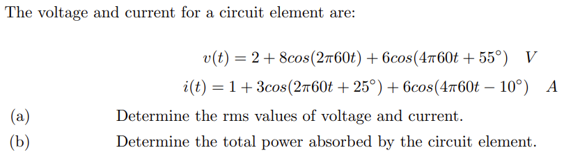 The voltage and current for a circuit element are:
(a)
(b)
v(t) = 2 + 8cos(2760t) + 6cos (4760t+55°) V
i(t) = 1 + 3cos (2760t +25°) + 6cos(4760t -10°) A
Determine the rms values of voltage and current.
Determine the total power absorbed by the circuit element.