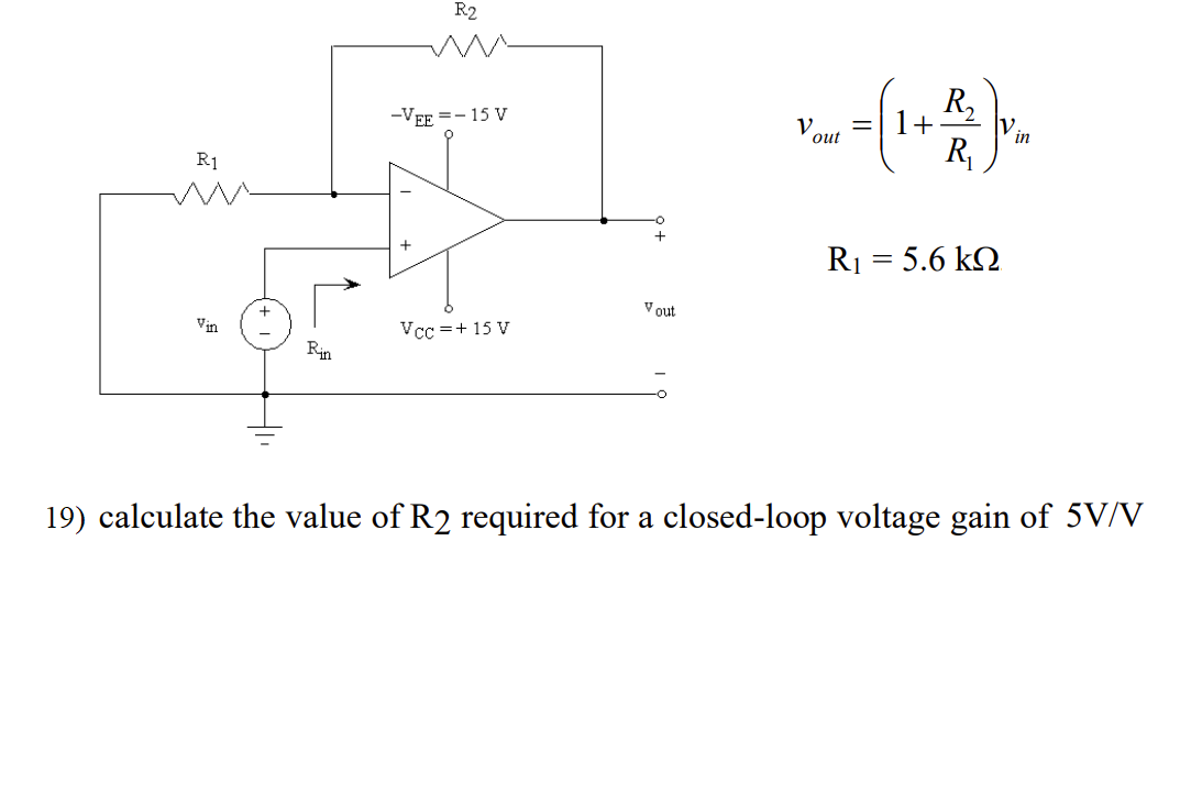 R2
R,
1+
-VEE =- 15 V
V.
out
in
R,
R1
R1 = 5.6 kQ
V out
Vin
Vcc =+ 15 V
Rin
19) calculate the value of R2 required for a closed-loop voltage gain of 5V/V
