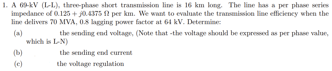 1. A 69-kV (L-L), three-phase short transmission line is 16 km long. The line has a per phase series
impedance of 0.125 + j0.4375 N per km. We want to evaluate the transmission line efficiency when the
line delivers 70 MVA, 0.8 lagging power factor at 64 kV. Determine:
(a)
which is L-N)
the sending end voltage, (Note that -the voltage should be expressed as per phase value,
(b)
the sending end current
(c)
the voltage regulation
