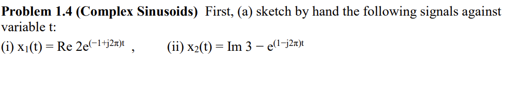 Problem 1.4 (Complex Sinusoids) First, (a) sketch by hand the following signals against
variable t:
(i) x1(t) = Re 2e(-1+j2n)t
(ii) x2(t) = Im 3 – e(l-j2n)t
