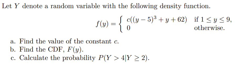 Let Y denote a random variable with the following density function.
c((y – 5)3 + y + 62) if 1 < y < 9,
f(y) =
otherwise.
a. Find the value of the constant c.
b. Find the CDF, F(y).
c. Calculate the probability P(Y > 4|Y > 2).
