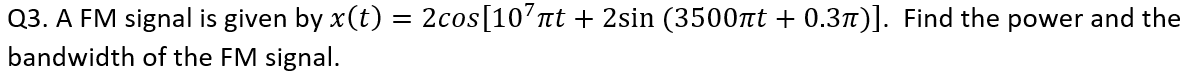 Q3. A FM signal is given by x(t) = 2cos[107πt + 2sin (3500πt + 0.3π)]. Find the power and the
bandwidth of the FM signal.