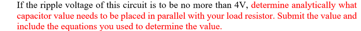 If the ripple voltage of this circuit is to be no more than 4V, determine analytically what
capacitor value needs to be placed in parallel with your load resistor. Submit the value and
include the equations you used to determine the value.
