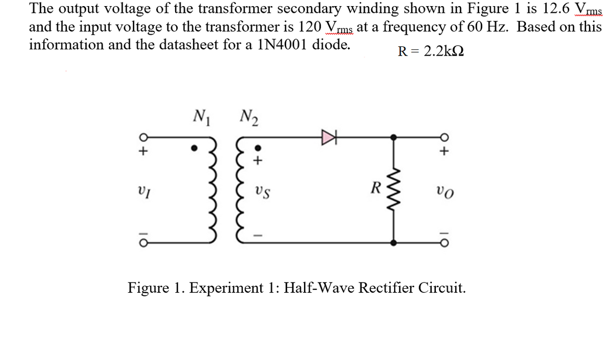 The output voltage of the transformer secondary winding shown in Figure 1 is 12.6 Vrms
and the input voltage to the transformer is 120 Vrms at a frequency of 60 Hz. Based on this
information and the datasheet for a 1N4001 diode.
R= 2.2kQ
N1
N2
+
+
vo
vs
Figure 1. Experiment 1: Half-Wave Rectifier Circuit.
