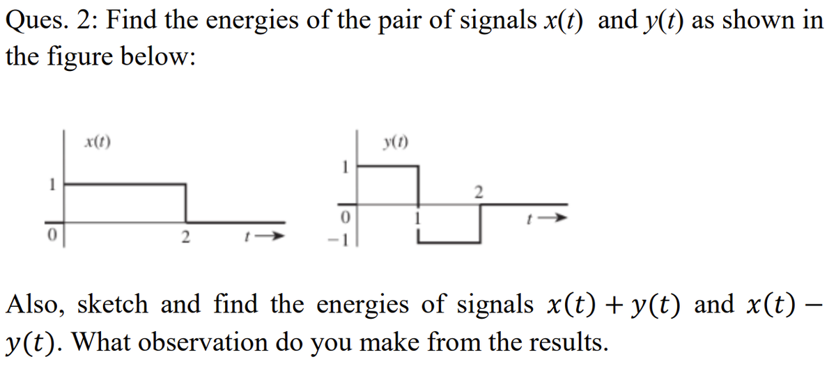 Ques. 2: Find the energies of the pair of signals x(t) and y(t) as shown in
the figure below:
x(t)
y(1)
Also, sketch and find the energies of signals x(t) + y(t) and x(t) –
-
y(t). What observation do you make from the results.
