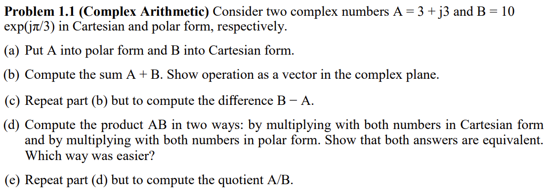 Problem 1.1 (Complex Arithmetic) Consider two complex numbers A = 3 + j3 and B = 10
exp(jr/3) in Cartesian and polar form, respectively.
(a) Put A into polar form and B into Cartesian form.
(b) Compute the sum A + B. Show operation as a vector in the complex plane.
(c) Repeat part (b) but to compute the difference B – A.
(d) Compute the product AB in two ways: by multiplying with both numbers in Cartesian form
and by multiplying with both numbers in polar form. Show that both answers are equivalent.
Which way was easier?
(e) Repeat part (d) but to compute the quotient A/B.
