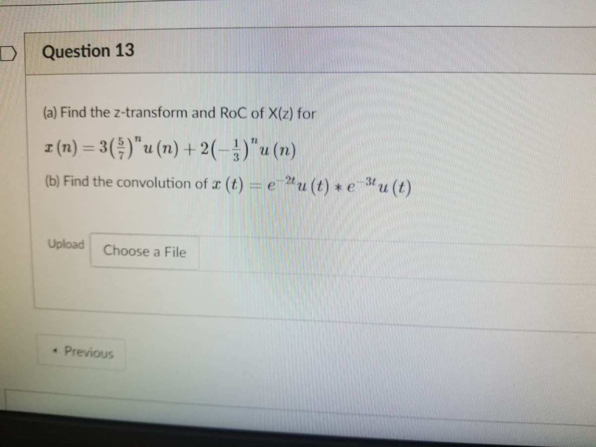 Question 13
(a) Find the z-transform and RoC of X(z) for
z (n) = 3()"u (n) + 2(-)"u (n)
(b) Find the convolution of r (t) = e u (t) *e u (t)
Upload
Choose a File
Previous
