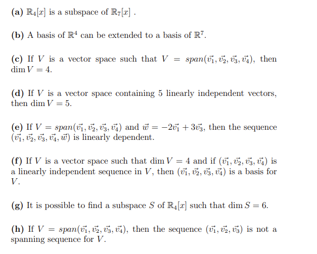 (a) R.[x] is a subspace of R-[r]
(b) A basis of R“ can be extended to a basis of R7.
(c) If V is a vector space such that V = span(u, vz, 03, vs), then
dim V = 4.
(d) If V is a vector space containing 5 linearly independent vectors,
then dim V = 5.
(e) If V = span(vi, v2, v3, v4) and w = -20i + 3v3, then the sequence
(vi, v2, v3, Ta, w) is linearly dependent.
(f) If V is a vector space such that dim V = 4 and if (vi, v2, 03, v4) is
a linearly independent sequence in V, then (vi, v2, 03, và) is a basis for
V.
(g) It is possible to find a subspace S of R4[r] such that dim S = 6.
(h) If V :
spanning sequence for V.
span(vi, v2, v3, V4), then the sequence (vi, v2, U3) is not a
