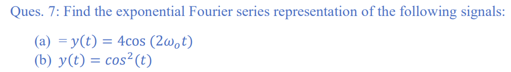 ### Question 7: Find the Exponential Fourier Series Representation

**Problem Statement:**
Determine the exponential Fourier series representation for the following signals:

**(a)**  
\[ y(t) = 4 \cos(2\omega_0 t) \]

**(b)**  
\[ y(t) = \cos^2(t) \]

Since there are no additional graphs or diagrams associated with this question, explanations for the signals should focus on deriving their respective Fourier series representations.

**Solution Strategy:**

_For part (a)_: Express the cosine function in its exponential form using Euler's formula:
\[ \cos(\theta) = \frac{e^{j\theta} + e^{-j\theta}}{2} \]

_For part (b)_: Use trigonometric identities and Euler's formula to express the square of a cosine function in terms of exponential functions.