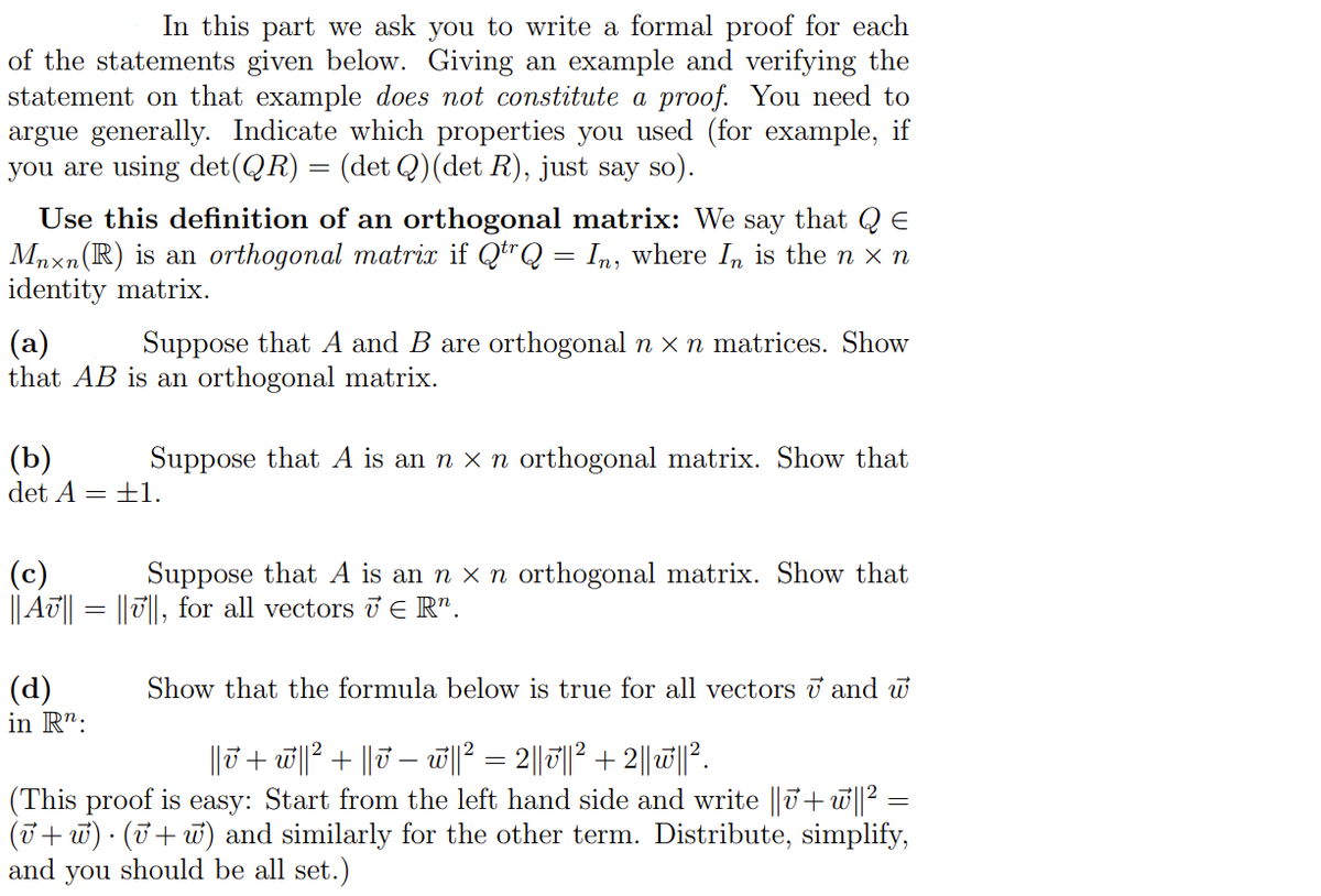 In this part we ask you to write a formal proof for each
of the statements given below. Giving an example and verifying the
statement on that example does not constitute a proof. You need to
argue generally. Indicate which properties you used (for example, if
you are using det(QR) = (det Q)(det R), just say so).
Use this definition of an orthogonal matrix: We say that Q E
Mnxn(R) is an orthogonal matrix if QtrQ = In, where In is the n x n
identity matrix.
(a)
that AB is an orthogonal matrix.
Suppose that A and B are orthogonal n x n matrices. Show
(b)
det A = ±1.
Suppose that A is an n x n orthogonal matrix. Show that
(c)
|| AT|| = ||T||, for all vectors Ủ E R".
Suppose that A is an n x n orthogonal matrix. Show that
(d)
in R":
Show that the formula below is true for all vectors i and w
||ū+ w||? + ||7 – w||? = 2|| ||? + 2||1||.
(This proof is easy: Start from the left hand side and write ||U+w||² =
(7+ u) · (7+w) and similarly for the other term. Distribute, simplify,
and
you
should be all set.)
