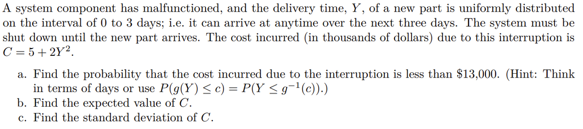 A system component has malfunctioned, and the delivery time, Y, of a new part is uniformly distributed
on the interval of 0 to 3 days; i.e. it can arrive at anytime over the next three days. The system must be
shut down until the new part arrives. The cost incurred (in thousands of dollars) due to this interruption is
C = 5 + 2Y2.
a. Find the probability that the cost incurred due to the interruption is less than $13,000. (Hint: Think
in terms of days or use P(g(Y) < c) = P(Y < g¬l(c)).)
b. Find the expected value of C.
c. Find the standard deviation of C.
