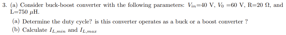 3. (a) Consider buck-boost converter with the following parameters: Vin=40 V, Vo =60 V, R=20 , and
L=750 μH.
(a) Determine the duty cycle? is this converter operates as a buck or a boost converter ?
(b) Calculate IL,min and IL,max