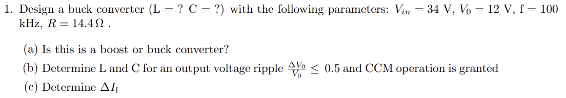 1. Design a buck converter (L = ? C = ?) with the following parameters: Vin = 34 V, Vo = 12 V, f = 100
kHz, R = 14.4.
(a) Is this is a boost or buck converter?
(b) Determine L and C for an output voltage ripple ≤ 0.5 and CCM operation is granted
(c) Determine AI