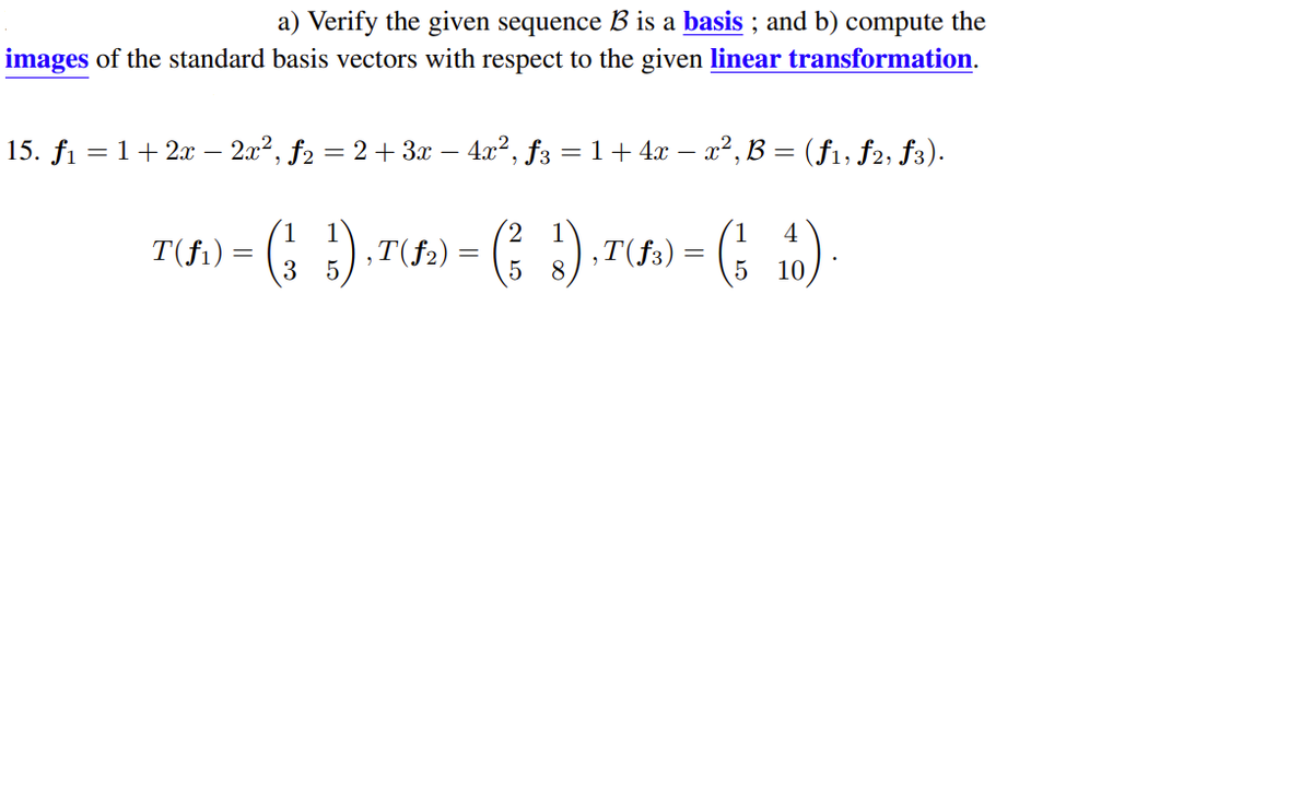 a) Verify the given sequence B is a basis ; and b) compute the
images of the standard basis vectors with respect to the given linear transformation.
15. fi = 1+2x – 2x2, f2 = 2 + 3x – 4x2, f3 = 1 + 4x – x², B = (f1, f2, f3).
-
1
T(fi) = (; 10)-
4
T(fi) = (; ).T
,T(f2) :
3
8
