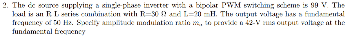 2. The de source supplying a single-phase inverter with a bipolar PWM switching scheme is 99 V. The
load is an R L series combination with R=30 N and L=20 mH. The output voltage has a fundamental
frequency of 50 Hz. Specify amplitude modulation ratio ma to provide a 42-V rms output voltage at the
fundamental frequency