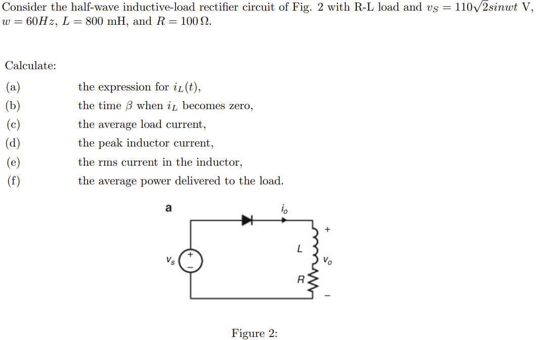 Consider the half-wave inductive-load rectifier circuit of Fig. 2 with R-L load and vs = 110√2sinut V,
w = 60Hz, L = 800 mH, and R = 100 №.
Calculate:
(d)
(e)
(f)
the expression for iL(t),
the time when it becomes zero,
the average load current,
the peak inductor current,
the rms current in the inductor,
the average power delivered to the load.
a
Figure 2:
L
R.
+
Vo