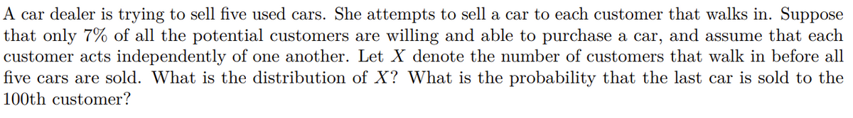 A car dealer is trying to sell five used cars. She attempts to sell a car to each customer that walks in. Suppose
that only 7% of all the potential customers are willing and able to purchase a car, and assume that each
customer acts independently of one another. Let X denote the number of customers that walk in before all
five cars are sold. What is the distribution of X? What is the probability that the last car is sold to the
100th customer?
