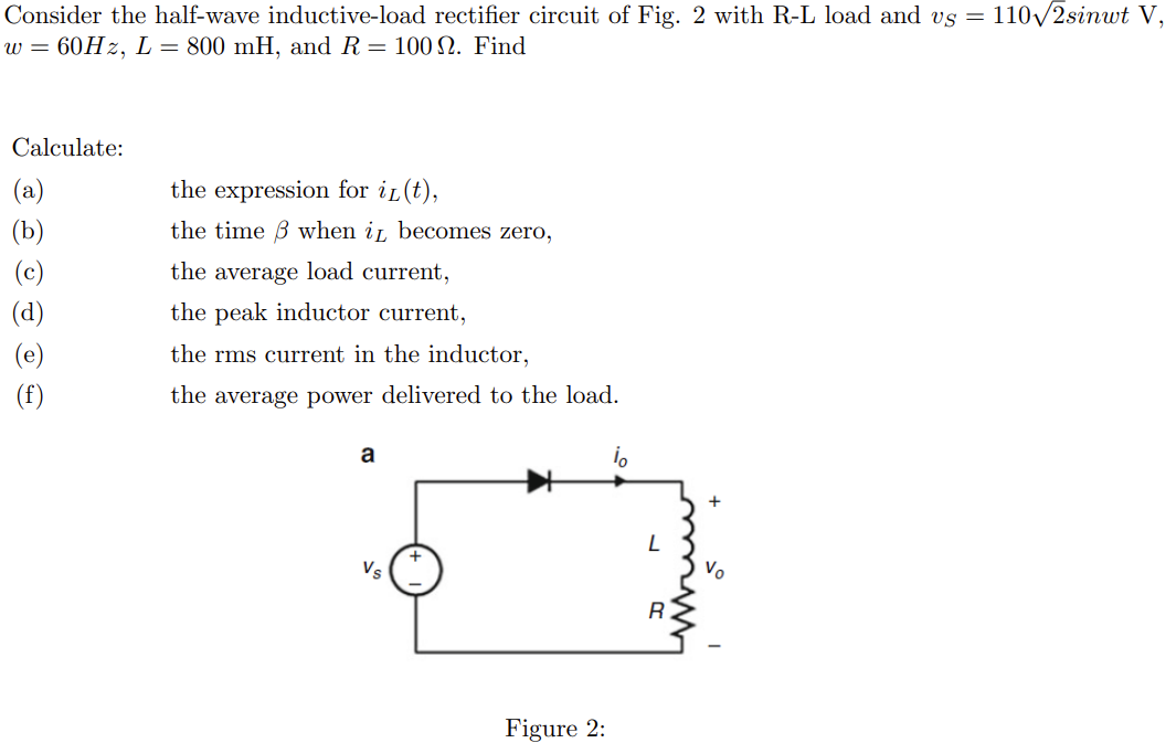 Consider the half-wave inductive-load rectifier circuit of Fig. 2 with R-L load and vs = 110√2sinut V,
w = 60Hz, L = 800 mH, and R = 100 22. Find
Calculate:
(a)
(d)
(e)
(f)
the expression for i(t),
the time when it becomes zero,
the average load current,
the peak inductor current,
the rms current in the inductor,
the average power delivered to the load.
a
Figure 2:
L
R.
+
Vo