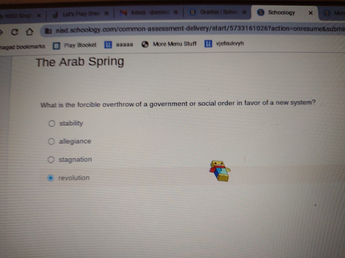 NISO Sing x
Lef's Play DreeX
N nbox-domini X
9Grades Schoc X
Schoology
S Mon
nisd.schoology.com/common-assessment-delivery/start/57331610267action%3Donresume&submic
aged bookmarks
Play Blooket aaaaa
More Menu Stuff
vjefeukvyh
The Arab Spring
What is the forcible overthrow of a government or social order in favor of a new system?
O stability
O allegiance
O stagnation
revolution
