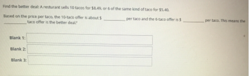 Find the better deat Aresturant sells 10 tacos for $B.49, or 6 of the same kind of taco for $5.40
Based on the price per taco, the 10-taco offer is about S
taco offer is the better deal
per taco and the 6taco offer is S
per taco. This means the
Blank 1:
Blank 2
Blank 3
